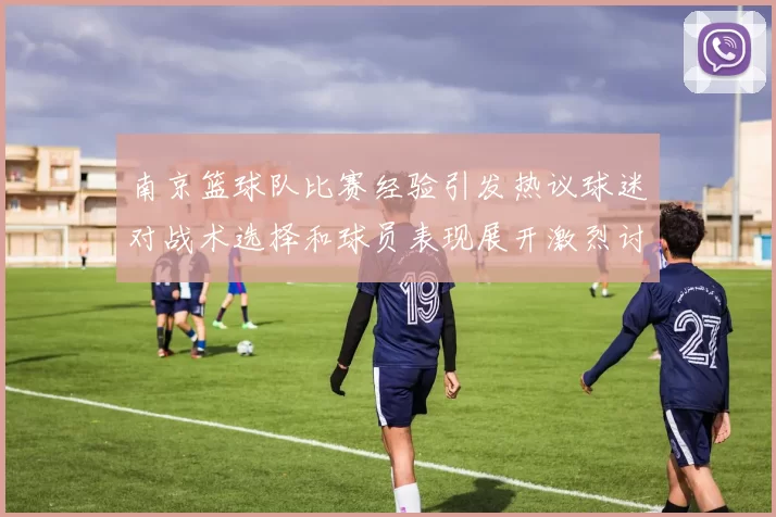 南京篮球队比赛经验引发热议球迷对战术选择和球员表现展开激烈讨论