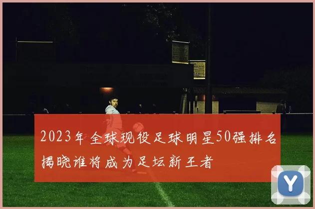 2023年全球现役足球明星50强排名揭晓谁将成为足坛新王者