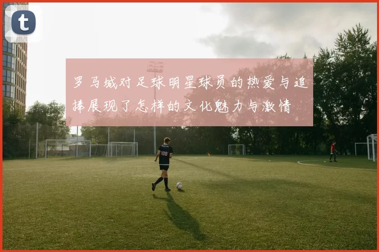 罗马城对足球明星球员的热爱与追捧展现了怎样的文化魅力与激情