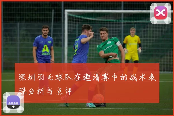 深圳羽毛球队在邀请赛中的战术表现分析与点评