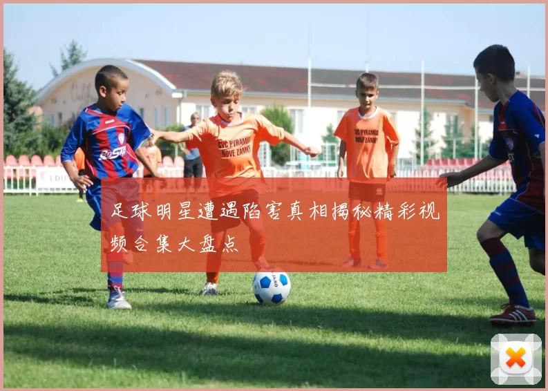足球明星遭遇陷害真相揭秘精彩视频合集大盘点