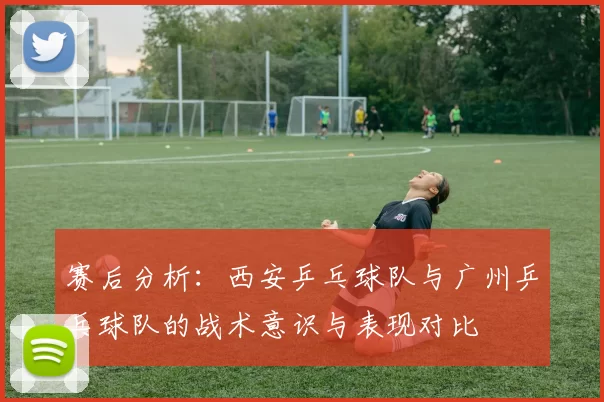 赛后分析：西安乒乓球队与广州乒乓球队的战术意识与表现对比
