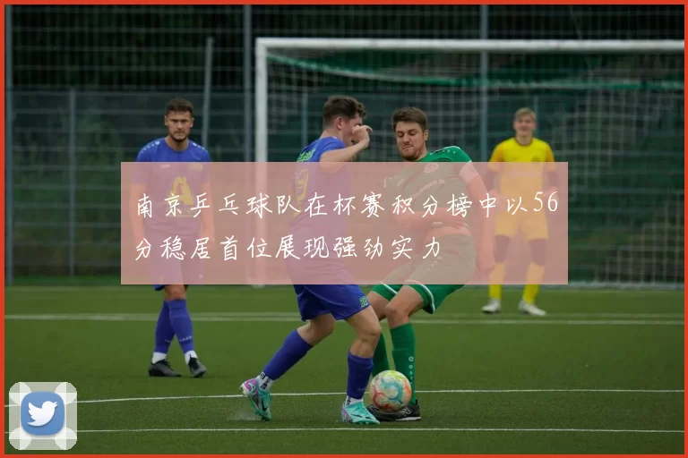 南京乒乓球队在杯赛积分榜中以56分稳居首位展现强劲实力