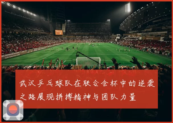 武汉乒乓球队在联合会杯中的逆袭之路展现拼搏精神与团队力量
