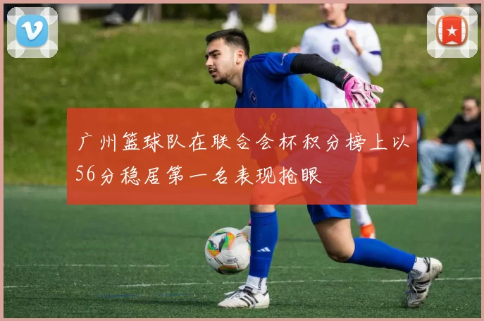 广州篮球队在联合会杯积分榜上以56分稳居第一名表现抢眼