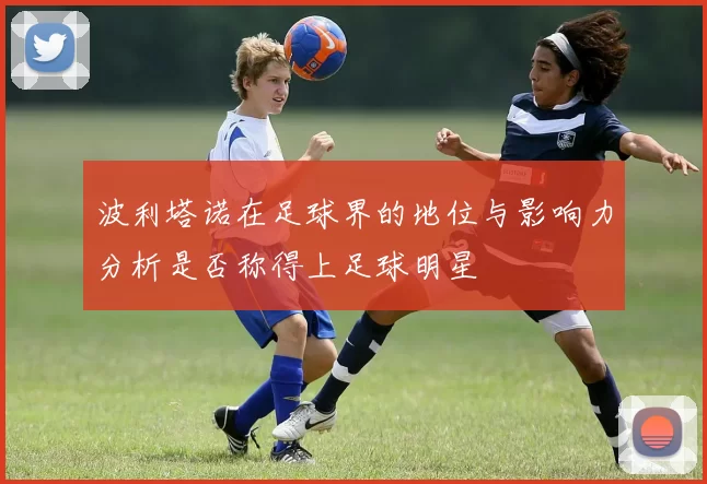 波利塔诺在足球界的地位与影响力分析是否称得上足球明星