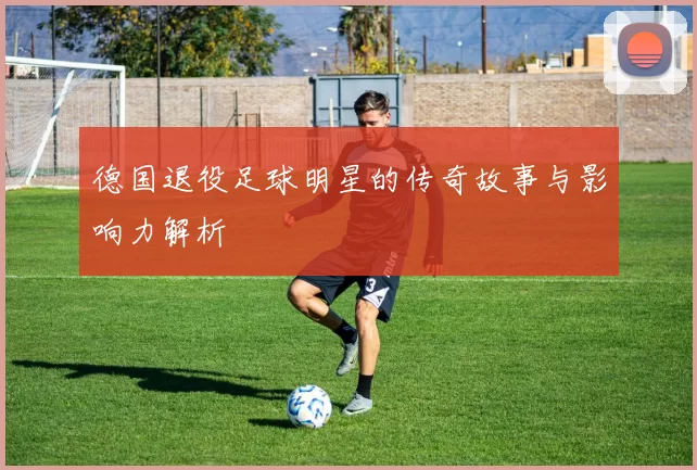 德国退役足球明星的传奇故事与影响力解析