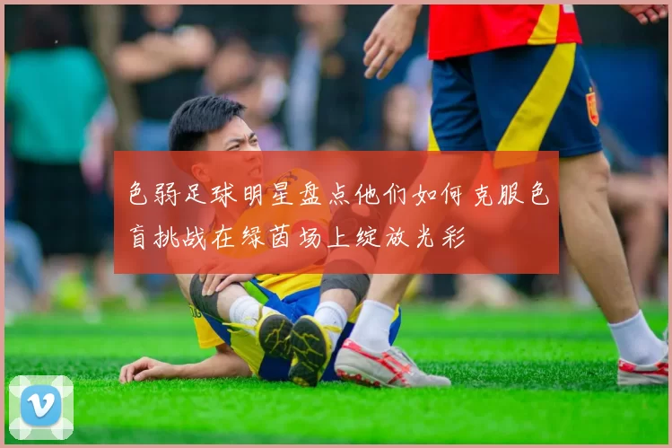 色弱足球明星盘点他们如何克服色盲挑战在绿茵场上绽放光彩