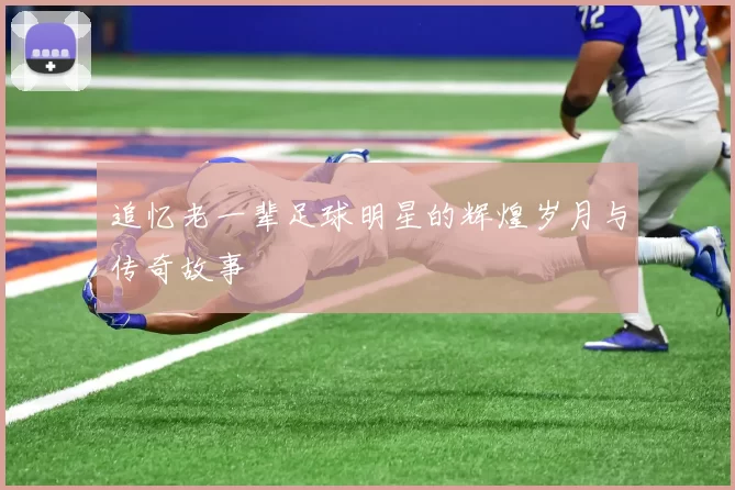 追忆老一辈足球明星的辉煌岁月与传奇故事