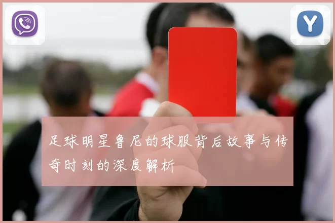 足球明星鲁尼的球服背后故事与传奇时刻的深度解析