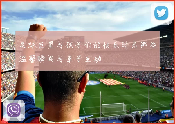 足球巨星与孩子们的快乐时光那些温馨瞬间与亲子互动
