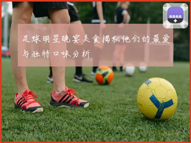 足球明星晚宴美食揭秘他们的最爱与独特口味分析
