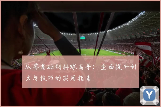 从零基础到排球高手：全面提升耐力与技巧的实用指南