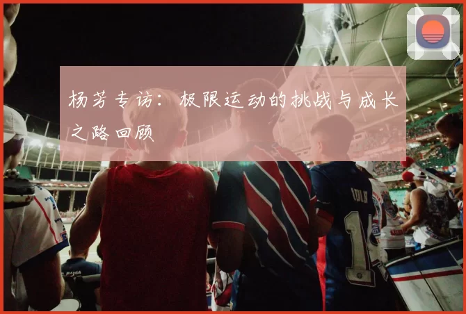 杨芳专访：极限运动的挑战与成长之路回顾