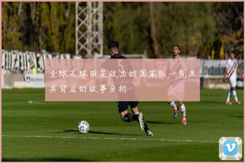 全球足球明星效力的国家队一览及其背后的故事分析