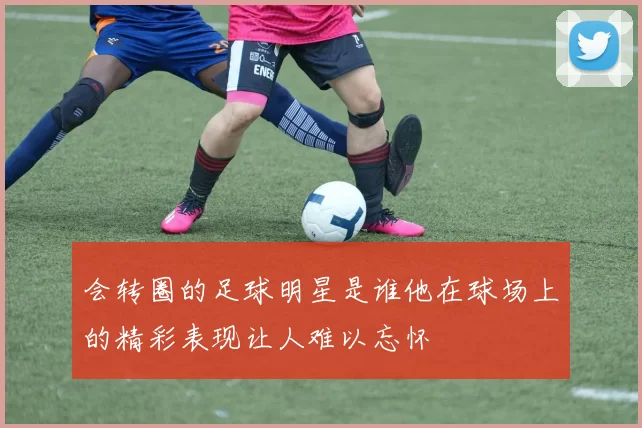 会转圈的足球明星是谁他在球场上的精彩表现让人难以忘怀