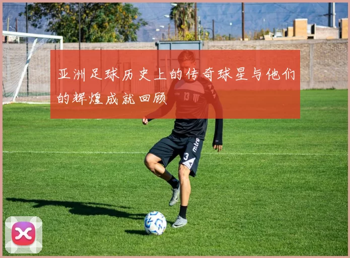 亚洲足球历史上的传奇球星与他们的辉煌成就回顾