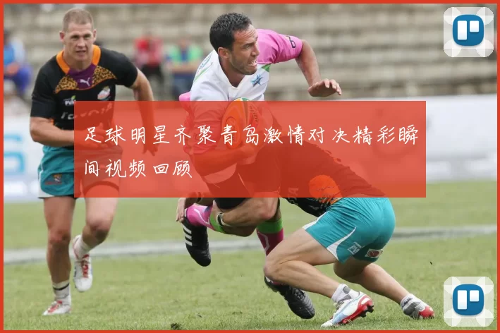 足球明星齐聚青岛激情对决精彩瞬间视频回顾