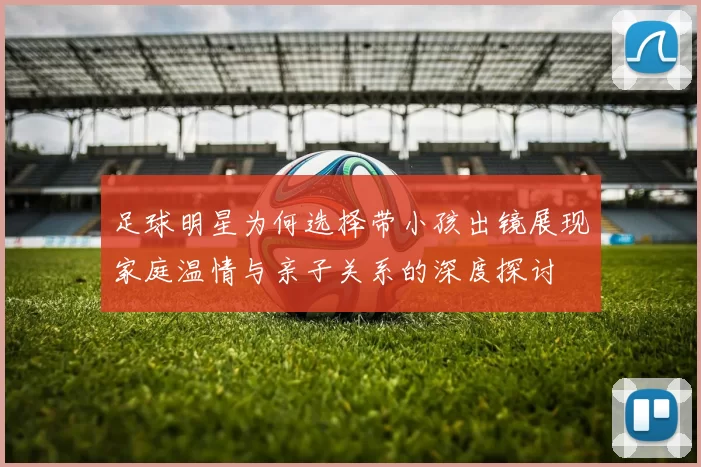 足球明星为何选择带小孩出镜展现家庭温情与亲子关系的深度探讨