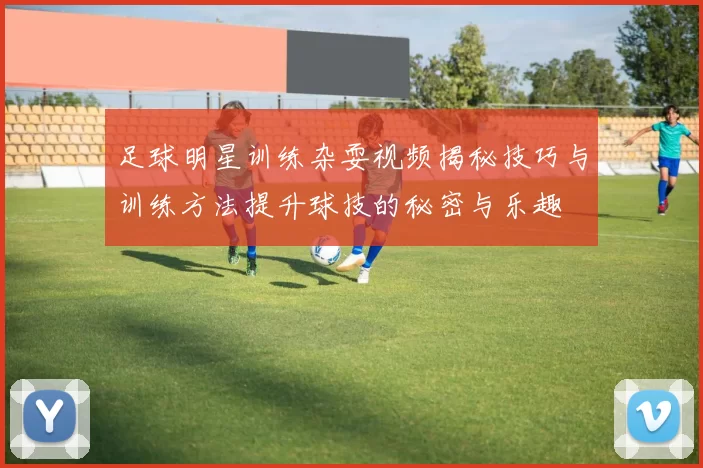 足球明星训练杂耍视频揭秘技巧与训练方法提升球技的秘密与乐趣